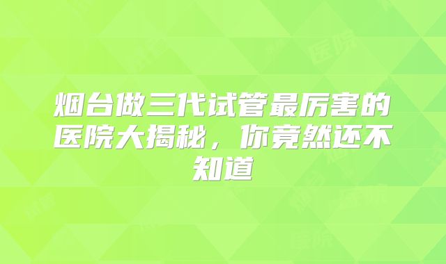 烟台做三代试管最厉害的医院大揭秘，你竟然还不知道