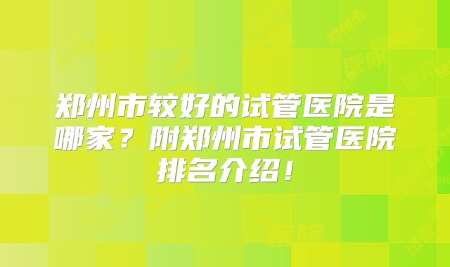 郑州市较好的试管医院是哪家？附郑州市试管医院排名介绍！
