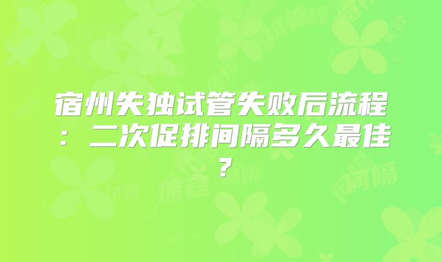 宿州失独试管失败后流程：二次促排间隔多久最佳？