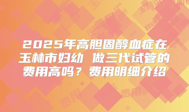 2025年高胆固醇血症在玉林市妇幼 做三代试管的费用高吗？费用明细介绍