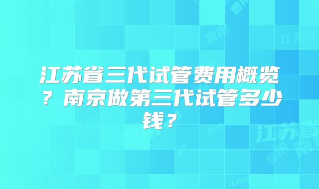 江苏省三代试管费用概览?南京做第三代试管多少钱?
