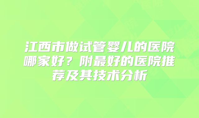 江西市做试管婴儿的医院哪家好？附最好的医院推荐及其技术分析