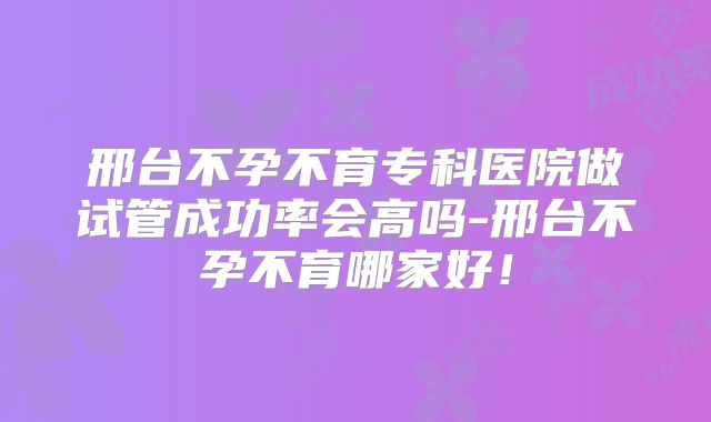 邢台不孕不育专科医院做试管成功率会高吗-邢台不孕不育哪家好!
