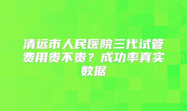 清远市人民医院三代试管费用贵不贵？成功率真实数据