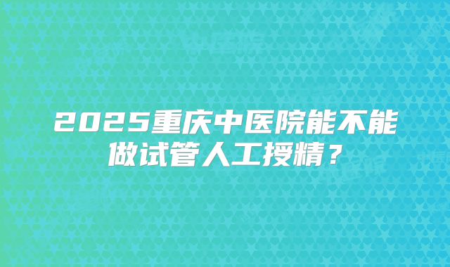 2025重庆中医院能不能做试管人工授精？