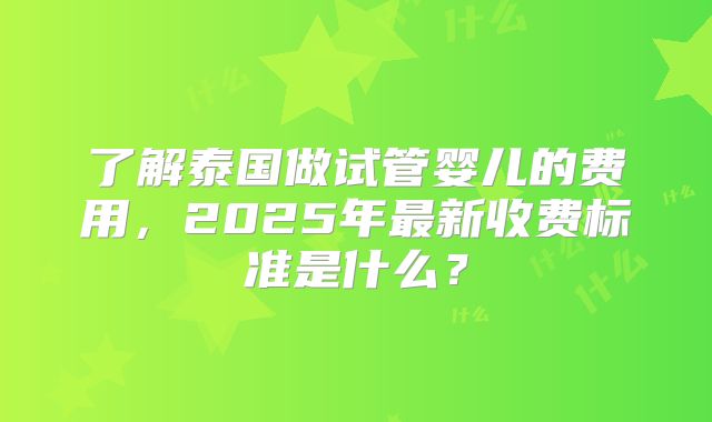 了解泰国做试管婴儿的费用，2025年最新收费标准是什么？