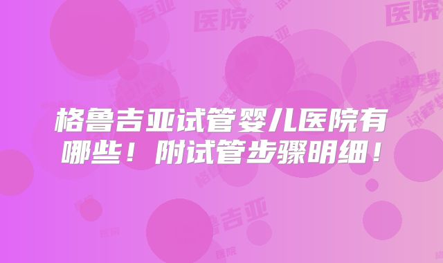 格鲁吉亚试管婴儿医院有哪些！附试管步骤明细！