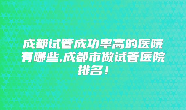 成都试管成功率高的医院有哪些,成都市做试管医院排名！