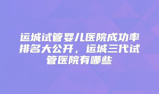 运城试管婴儿医院成功率排名大公开,运城三代试管医院有哪些