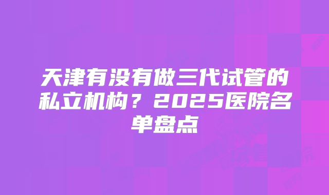 天津有没有做三代试管的私立机构?2025医院名单盘点