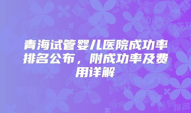 青海试管婴儿医院成功率排名公布,附成功率及费用详解