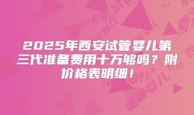 2025年西安试管婴儿第三代准备费用十万够吗？附价格表明细！