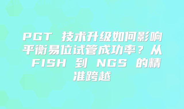 PGT 技术升级如何影响平衡易位试管成功率？从 FISH 到 NGS 的精准跨越