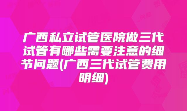 广西私立试管医院做三代试管有哪些需要注意的细节问题(广西三代试管费用明细)