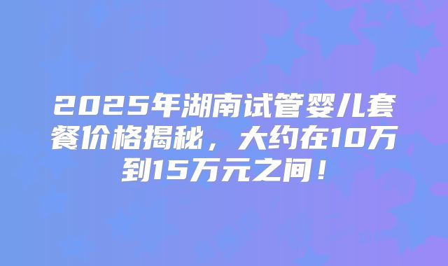 2025年湖南试管婴儿套餐价格揭秘，大约在10万到15万元之间！