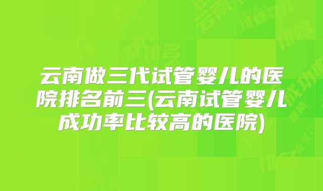 云南做三代试管婴儿的医院排名前三(云南试管婴儿成功率比较高的医院)