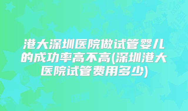 港大深圳医院做试管婴儿的成功率高不高(深圳港大医院试管费用多少)