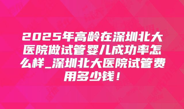 2025年高龄在深圳北大医院做试管婴儿成功率怎么样_深圳北大医院试管费用多少钱！