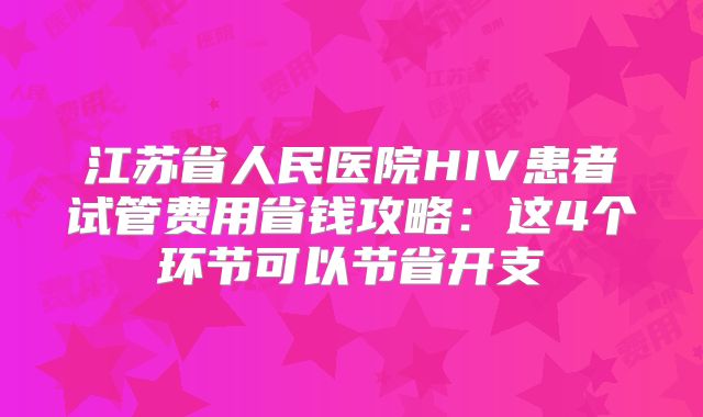 江苏省人民医院HIV患者试管费用省钱攻略：这4个环节可以节省开支