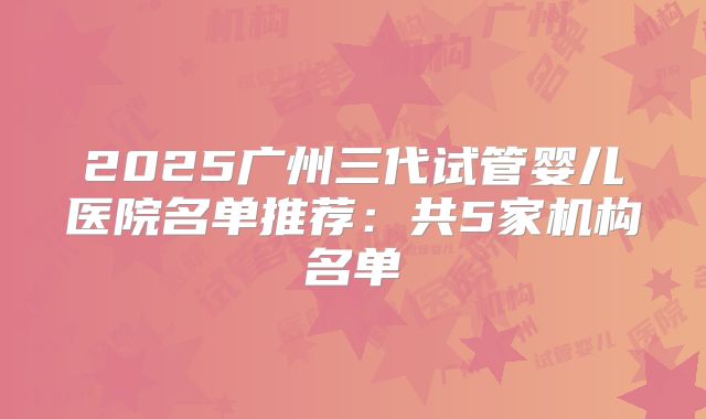 2025广州三代试管婴儿医院名单推荐：共5家机构名单