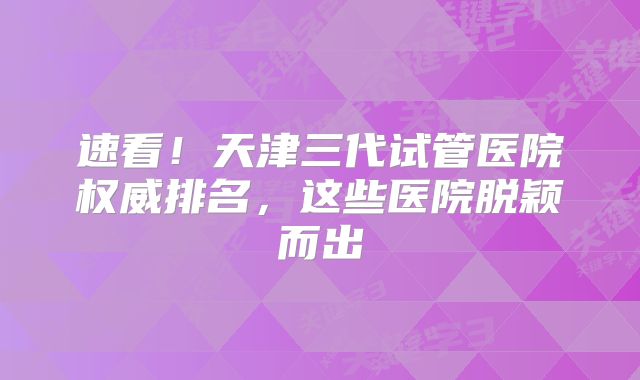 速看！天津三代试管医院权威排名，这些医院脱颖而出
