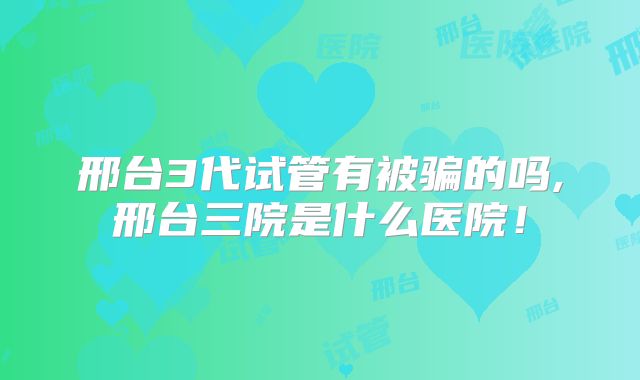 邢台3代试管有被骗的吗,邢台三院是什么医院!