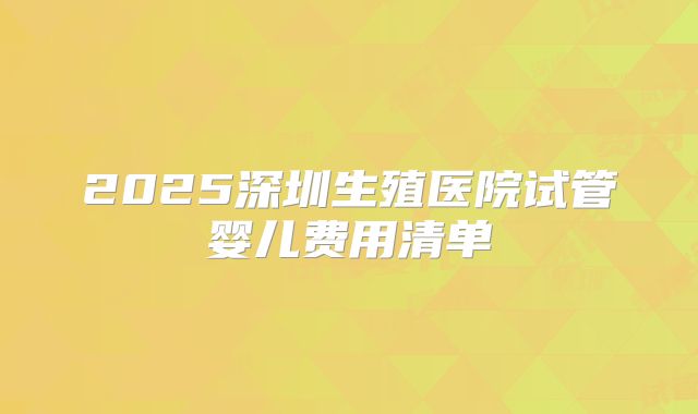 2025深圳生殖医院试管婴儿费用清单
