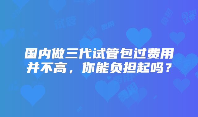 国内做三代试管包过费用并不高，你能负担起吗？