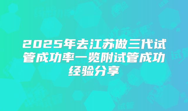 2025年去江苏做三代试管成功率一览附试管成功经验分享