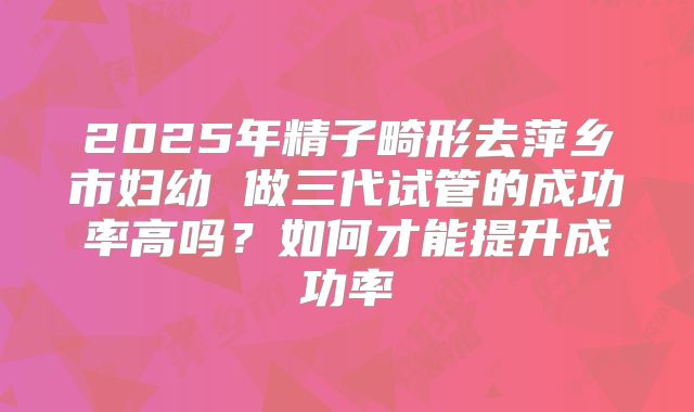 2025年精子畸形去萍乡市妇幼 做三代试管的成功率高吗？如何才能提升成功率