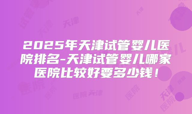 2025年天津试管婴儿医院排名-天津试管婴儿哪家医院比较好要多少钱！