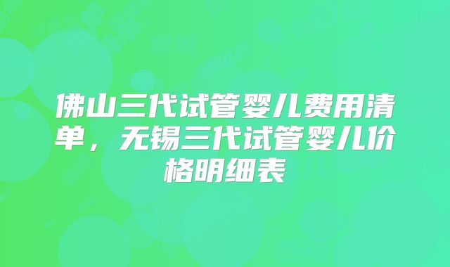 佛山三代试管婴儿费用清单，无锡三代试管婴儿价格明细表