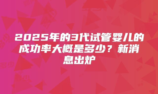 2025年的3代试管婴儿的成功率大概是多少？新消息出炉