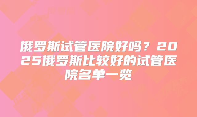 俄罗斯试管医院好吗？2025俄罗斯比较好的试管医院名单一览