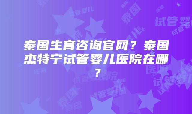 泰国生育咨询官网?泰国杰特宁试管婴儿医院在哪?