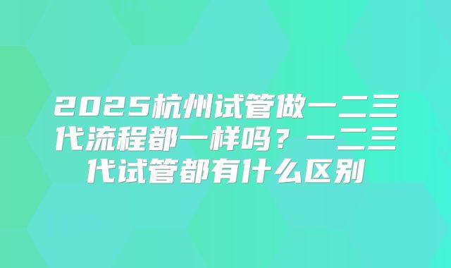 2025杭州试管做一二三代流程都一样吗？一二三代试管都有什么区别