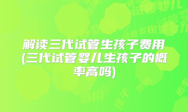 解读三代试管生孩子费用(三代试管婴儿生孩子的概率高吗)