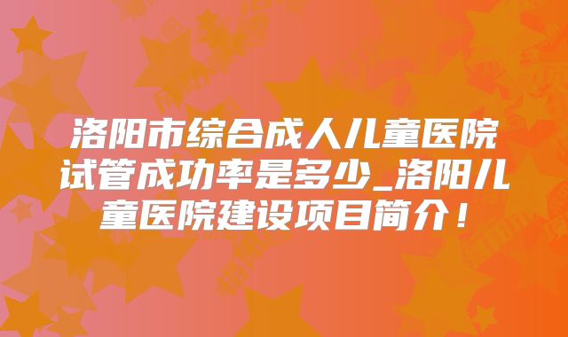 洛阳市综合成人儿童医院试管成功率是多少_洛阳儿童医院建设项目简介！