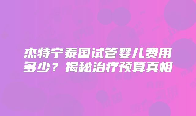 杰特宁泰国试管婴儿费用多少？揭秘治疗预算真相