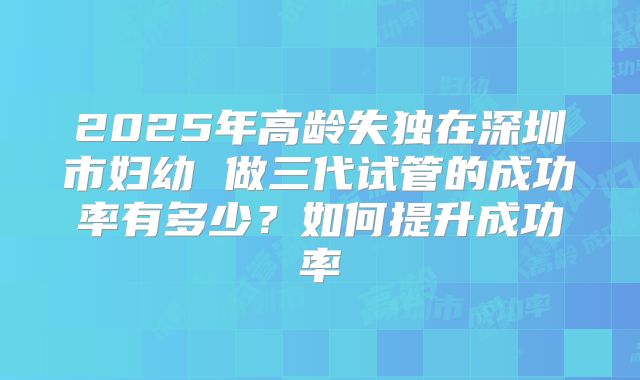 2025年高龄失独在深圳市妇幼 做三代试管的成功率有多少？如何提升成功率