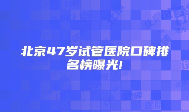 北京47岁试管医院口碑排名榜曝光!