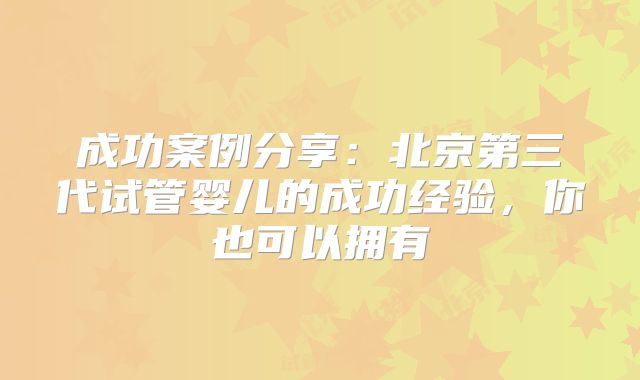 成功案例分享:北京第三代试管婴儿的成功经验,你也可以拥有