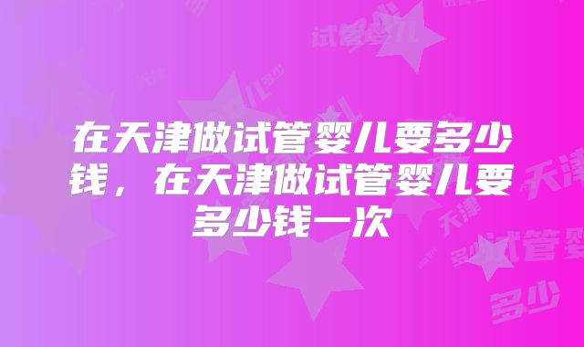 在天津做试管婴儿要多少钱，在天津做试管婴儿要多少钱一次