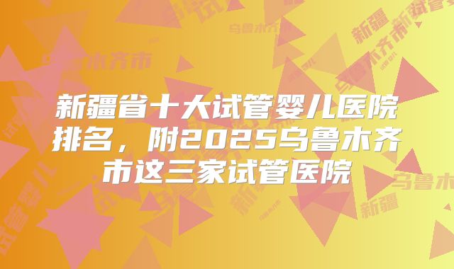 新疆省十大试管婴儿医院排名，附2025乌鲁木齐市这三家试管医院