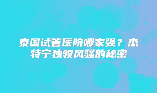 泰国试管医院哪家强？杰特宁独领风骚的秘密