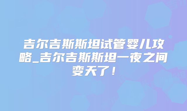 吉尔吉斯斯坦试管婴儿攻略_吉尔吉斯斯坦一夜之间变天了！