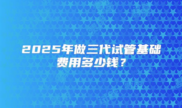 2025年做三代试管基础费用多少钱?