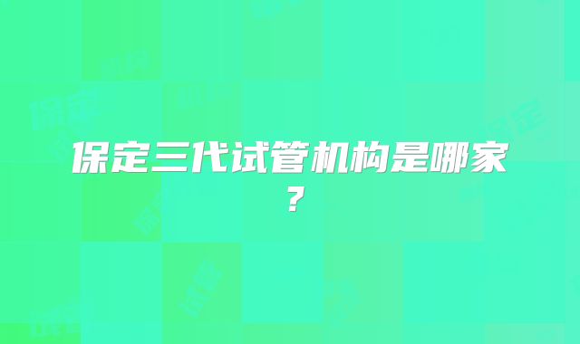 保定三代试管机构是哪家？