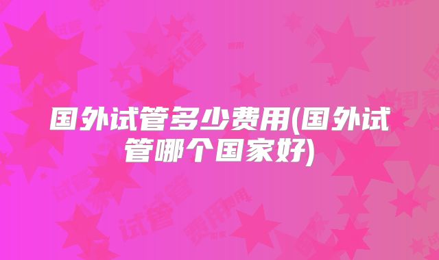 国外试管多少费用(国外试管哪个国家好)