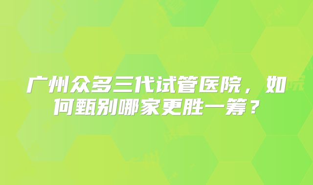 广州众多三代试管医院，如何甄别哪家更胜一筹？